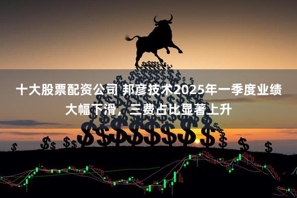 十大股票配资公司 邦彦技术2025年一季度业绩大幅下滑，三费占比显著上升