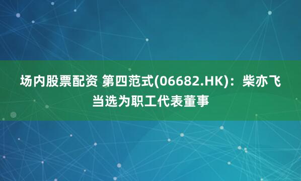 场内股票配资 第四范式(06682.HK)：柴亦飞当选为职工代表董事