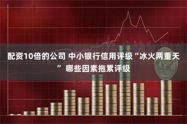 配资10倍的公司 中小银行信用评级“冰火两重天” 哪些因素拖累评级