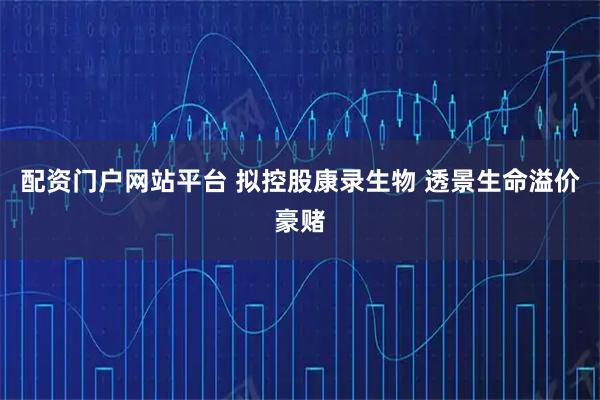 配资门户网站平台 拟控股康录生物 透景生命溢价豪赌