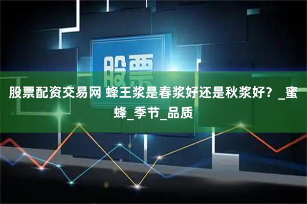股票配资交易网 蜂王浆是春浆好还是秋浆好？_蜜蜂_季节_品质