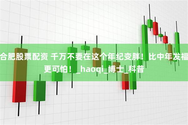 合肥股票配资 千万不要在这个年纪变胖！比中年发福更可怕！_haoqi_博士_科普