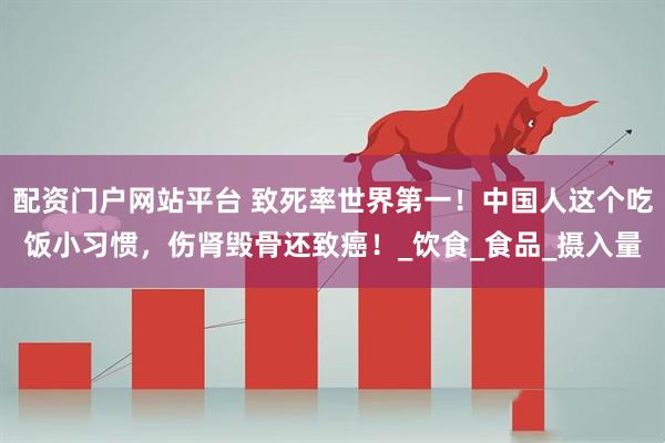 配资门户网站平台 致死率世界第一！中国人这个吃饭小习惯，伤肾毁骨还致癌！_饮食_食品_摄入量