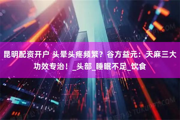 昆明配资开户 头晕头疼频繁？谷方益元：天麻三大功效专治！_头部_睡眠不足_饮食