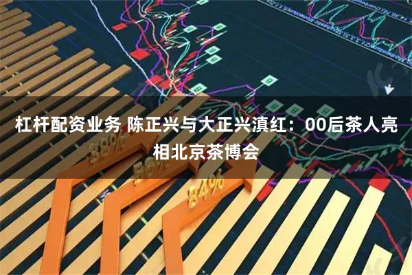 杠杆配资业务 陈正兴与大正兴滇红：00后茶人亮相北京茶博会