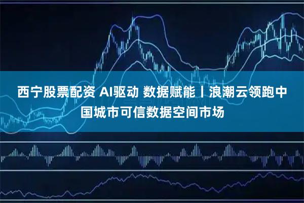 西宁股票配资 AI驱动 数据赋能丨浪潮云领跑中国城市可信数据空间市场