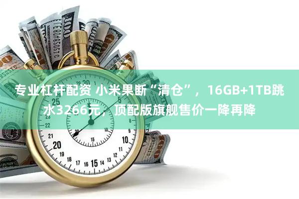 专业杠杆配资 小米果断“清仓”，16GB+1TB跳水3266元，顶配版旗舰售价一降再降