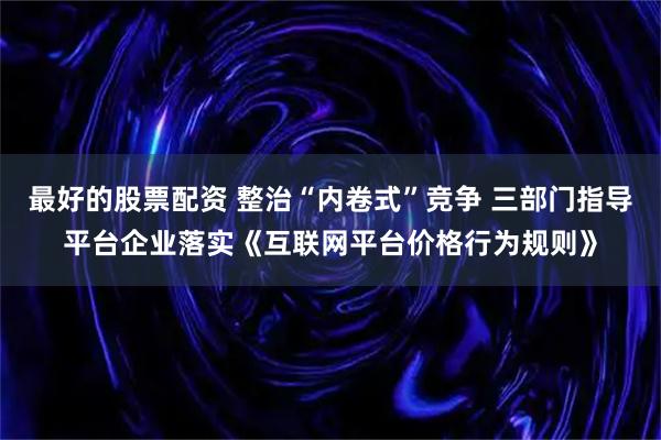最好的股票配资 整治“内卷式”竞争 三部门指导平台企业落实《互联网平台价格行为规则》