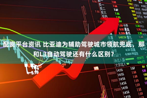 配资平台资讯 比亚迪为辅助驾驶城市领航兜底，那和L3自动驾驶还有什么区别？