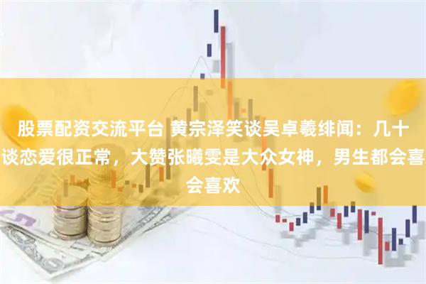 股票配资交流平台 黄宗泽笑谈吴卓羲绯闻：几十岁谈恋爱很正常，大赞张曦雯是大众女神，男生都会喜欢