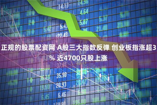 正规的股票配资网 A股三大指数反弹 创业板指涨超3% 近4700只股上涨