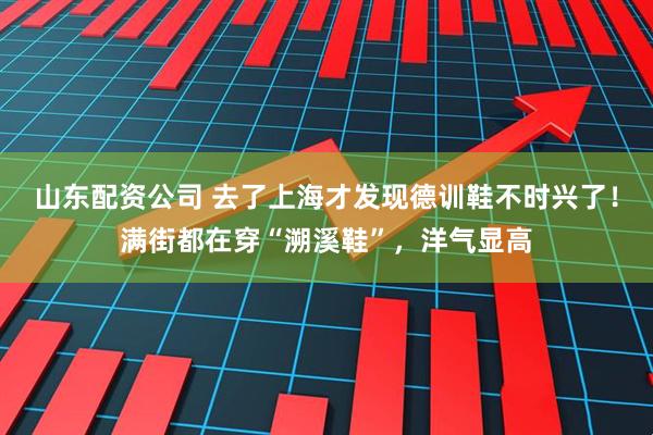 山东配资公司 去了上海才发现德训鞋不时兴了！满街都在穿“溯溪鞋”，洋气显高