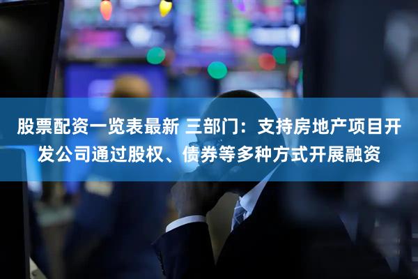 股票配资一览表最新 三部门：支持房地产项目开发公司通过股权、债券等多种方式开展融资