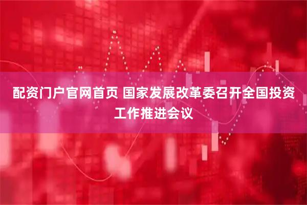 配资门户官网首页 国家发展改革委召开全国投资工作推进会议